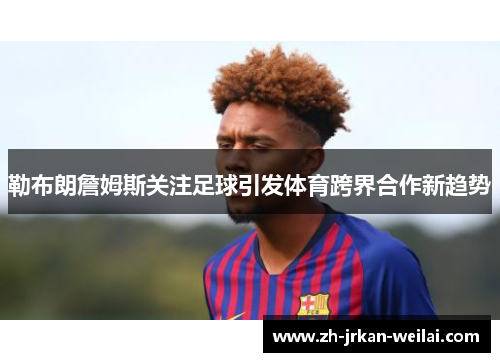 勒布朗詹姆斯关注足球引发体育跨界合作新趋势 勒布朗詹姆斯关注足球引发体育跨界合作新趋势